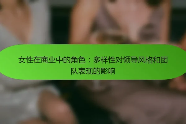女性在商业中的角色:多样性对领导风格和团队表现的影响