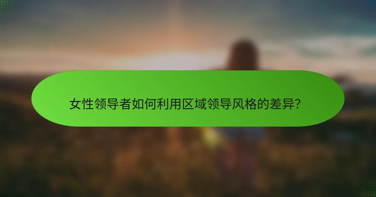 女性领导者如何利用区域领导风格的差异？